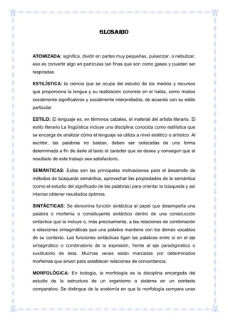 Glosario
ATOMIZADA: significa, dividir en partes muy pequeñas, pulverizar, o nebulizar,
eso es convertir algo en partículas tan finas que son como gases y pueden ser
respiradas
ESTILÍSTICA: la ciencia que se ocupa del estudio de los medios y recursos
que proporciona la lengua y su realización concreta en el habla, como modos
socialmente significativos y socialmente interpretados, de acuerdo con su estilo
particular
ESTILO: El lenguaje es, en términos cabales, el material del artista literario. El
estilo literario La lingüística incluye una disciplina conocida como estilística que
se encarga de analizar cómo el lenguaje se utiliza a nivel estético o artístico. Al
escribir, las palabras no bastan, deben ser colocadas de una forma
determinada a fin de darle al texto el carácter que se desea y conseguir que el
resultado de este trabajo sea satisfactorio.
SEMÁNTICAS: Estas son las principales motivaciones para el desarrollo de
métodos de búsqueda semántica, aprovechar las propiedades de la semántica
(como el estudio del significado de las palabras) para orientar la búsqueda y así
intentar obtener resultados óptimos.
SINTÁCTICAS: Se denomina función sintáctica al papel que desempeña una
palabra o morfema o constituyente sintáctico dentro de una construcción
sintáctica que la incluye o, más precisamente, a las relaciones de combinación
o relaciones sintagmáticas que una palabra mantiene con los demás vocablos
de su contexto. Las funciones sintácticas ligan las palabras entre sí en el eje
sintagmático o combinatorio de la expresión, frente al eje paradigmático o
sustitutorio de ésta. Muchas veces están marcadas por determinados
morfemas que sirven para establecer relaciones de concordancia.
MORFOLÓGICA: En biología, la morfología es la disciplina encargada del
estudio de la estructura de un organismo o sistema en un contexto
comparativo. Se distingue de la anatomía en que la morfología compara unas
 