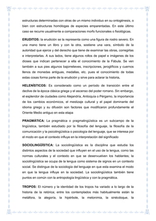 estructuras determinadas con otras de un mismo individuo en su ontogénesis, o
bien con estructuras homólogas de especies emparentadas. En este último
caso se recurre usualmente a comparaciones morfo funcionales o fisiológicas.
ERUDITOS: la erudición se la representa como una figura de rostro severo. En
una mano tiene un libro y con la otra, sostiene una vara, símbolo de la
autoridad que ejerce y del derecho que tiene de examinar las obras, corregirlas
e interpretarlas. A sus lados, tiene algunos rollos de papel e imágenes de los
dioses que indican pertenecer a ella el conocimiento de la Fábula. Se ven
también a sus pies algunos bajorrelieves, inscripciones, jeroglíficos y cuernos
llenos de monedas antiguas, medallas, etc. pues el conocimiento de todas
estas cosas forma parte de la erudición y sirve para aclarar la historia.
HELENÍSTICOS: Es considerado como un período de transición entre el
declive de la época clásica griega y el ascenso del poder romano. Sin embargo,
el esplendor de ciudades como Alejandría, Antioquía o Pérgamo, la importancia
de los cambios económicos, el mestizaje cultural y el papel dominante del
idioma griego y su difusión son factores que modificaron profundamente el
Oriente Medio antiguo en esta etapa
PRAGMÁTICA: La pragmática o pragmalingüística es un subcampo de la
lingüística, también estudiado por la filosofía del lenguaje, la filosofía de la
comunicación y la psicolingüística o psicología del lenguaje, que se interesa por
el modo en que el contexto influye en la interpretación del significado
SOCIOLINGÜÍSTICA: La sociolingüística es la disciplina que estudia los
distintos aspectos de la sociedad que influyen en el uso de la lengua, como las
normas culturales y el contexto en que se desenvuelven los hablantes; la
sociolingüística se ocupa de la lengua como sistema de signos en un contexto
social. Se distingue de la sociología del lenguaje en que esta examina el modo
en que la lengua influye en la sociedad. La sociolingüística también tiene
puntos en común con la antropología lingüística y con la pragmática.
TROPOS: El número y la identidad de los tropos ha variado a lo largo de la
historia de la retórica; entre los contemplados más habitualmente están la
metáfora, la alegoría, la hipérbole, la metonimia, la sinécdoque, la
 