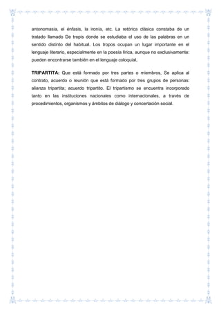 antonomasia, el énfasis, la ironía, etc. La retórica clásica constaba de un
tratado llamado De tropis donde se estudiaba el uso de las palabras en un
sentido distinto del habitual. Los tropos ocupan un lugar importante en el
lenguaje literario, especialmente en la poesía lírica, aunque no exclusivamente:
pueden encontrarse también en el lenguaje coloquial.
TRIPARTITA: Que está formado por tres partes o miembros, Se aplica al
contrato, acuerdo o reunión que está formado por tres grupos de personas:
alianza tripartita; acuerdo tripartito. El tripartismo se encuentra incorporado
tanto en las instituciones nacionales como internacionales, a través de
procedimientos, organismos y ámbitos de diálogo y concertación social.
 
