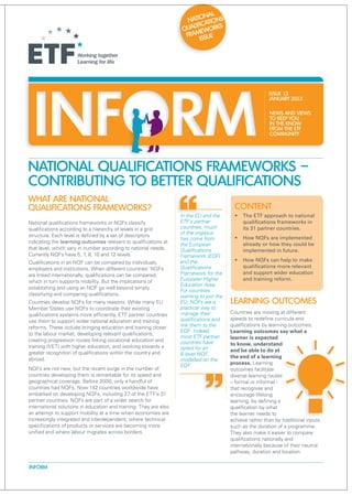nal
                                                                      Natio ations
                                                                        lific
                                                                    Qua eworks
                                                                     Fram sue
                                                                           is




                                                                                                          ISSUE 13
                                                                                                          January 2013

                                                                                                          NEWS AND VIEWS
                                                                                                          TO KEEP YOU
                                                                                                          IN THE KNOW
                                                                                                          FROM THE ETF
                                                                                                          COMMUNITY




National Qualifications Frameworks –
contributing to better qualifications
WHAT ARE NATIONAL
QUALIFICATIONS FRAMEWORKS?                                                                Content
                                                                   In the EU and the       ƒƒ The ETF approach to national
National qualifications frameworks or NQFs classify                ETF's partner              qualifications frameworks in
qualifications according to a hierarchy of levels in a grid        countries, much            its 31 partner countries.
structure. Each level is defined by a set of descriptors           of the impetus
                                                                   has come from           ƒƒ How NQFs are implemented
indicating the learning outcomes relevant to qualifications at                                already or how they could be
                                                                   the European
that level, which vary in number according to national needs.      Qualifications             implemented in future.
Currently NQFs have 5, 7, 8, 10 and 12 levels.                     Framework (EQF)
Qualifications in an NQF can be compared by individuals,           and the                 ƒƒ How NQFs can help to make
employers and institutions. When different countries’ NQFs         Qualifications             qualifications more relevant
are linked internationally, qualifications can be compared,        Framework for the          and support wider education
which in turn supports mobility. But the implications of           European Higher            and training reform.
                                                                   Education Area.
establishing and using an NQF go well beyond simply
                                                                   For countries
classifying and comparing qualifications.                          wanting to join the
Countries develop NQFs for many reasons. While many EU             EU, NQFs are a        Learning outcomes
Member States use NQFs to coordinate their existing                practical way to
qualifications systems more efficiently, ETF partner countries     manage their          Countries are moving at different
use them to support wider national education and training          qualifications and    speeds to redefine curricula and
reforms. These include bringing education and training closer      link them to the      qualifications by learning outcomes.
                                                                   EQF. Indeed,          Learning outcomes say what a
to the labour market, developing relevant qualifications,
                                                                   most ETF partner      learner is expected
creating progression routes linking vocational education and       countries have
training (VET) with higher education, and working towards a                              to know, understand
                                                                   opted for an          and be able to do at
greater recognition of qualifications within the country and       8-level NQF,
abroad.                                                                                  the end of a learning
                                                                   modelled on the
                                                                   EQF.                  process. Learning
NQFs are not new, but the recent surge in the number of                                  outcomes facilitate
countries developing them is remarkable for its speed and                                diverse learning routes
geographical coverage. Before 2000, only a handful of                                    – formal or informal -
countries had NQFs. Now 142 countries worldwide have                                     that recognise and
embarked on developing NQFs, including 27 of the ETF’s 31                                encourage lifelong
partner countries. NQFs are part of a wider search for                                   learning, by defining a
international solutions in education and training. They are also                         qualification by what
an attempt to support mobility at a time when economies are                              the learner needs to
increasingly integrated and interdependent, where technical                              achieve rather than by traditional inputs
specifications of products or services are becoming more                                 such as the duration of a programme.
unified and where labour migrates across borders.                                        They also make it easier to compare
                                                                                         qualifications nationally and
                                                                                         internationally because of their neutral
                                                                                         pathway, duration and location.

INFORM
 