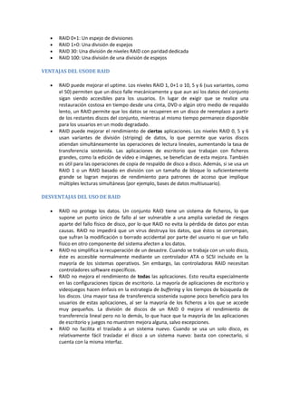 RAID 0+1: Un espejo de divisiones
     RAID 1+0: Una división de espejos
     RAID 30: Una división de niveles RAID con paridad dedicada
     RAID 100: Una división de una división de espejos

VENTAJAS DEL USODE RAID

     RAID puede mejorar el uptime. Los niveles RAID 1, 0+1 o 10, 5 y 6 (sus variantes, como
     el 50) permiten que un disco falle mecánicamente y que aun así los datos del conjunto
     sigan siendo accesibles para los usuarios. En lugar de exigir que se realice una
     restauración costosa en tiempo desde una cinta, DVD o algún otro medio de respaldo
     lento, un RAID permite que los datos se recuperen en un disco de reemplazo a partir
     de los restantes discos del conjunto, mientras al mismo tiempo permanece disponible
     para los usuarios en un modo degradado.
     RAID puede mejorar el rendimiento de ciertas aplicaciones. Los niveles RAID 0, 5 y 6
     usan variantes de división (striping) de datos, lo que permite que varios discos
     atiendan simultáneamente las operaciones de lectura lineales, aumentando la tasa de
     transferencia sostenida. Las aplicaciones de escritorio que trabajan con ficheros
     grandes, como la edición de vídeo e imágenes, se benefician de esta mejora. También
     es útil para las operaciones de copia de respaldo de disco a disco. Además, si se usa un
     RAID 1 o un RAID basado en división con un tamaño de bloque lo suficientemente
     grande se logran mejoras de rendimiento para patrones de acceso que implique
     múltiples lecturas simultáneas (por ejemplo, bases de datos multiusuario).

DESVENTAJAS DEL USO DE RAID

     RAID no protege los datos. Un conjunto RAID tiene un sistema de ficheros, lo que
     supone un punto único de fallo al ser vulnerable a una amplia variedad de riesgos
     aparte del fallo físico de disco, por lo que RAID no evita la pérdida de datos por estas
     causas. RAID no impedirá que un virus destruya los datos, que éstos se corrompan,
     que sufran la modificación o borrado accidental por parte del usuario ni que un fallo
     físico en otro componente del sistema afecten a los datos.
     RAID no simplifica la recuperación de un desastre. Cuando se trabaja con un solo disco,
     éste es accesible normalmente mediante un controlador ATA o SCSI incluido en la
     mayoría de los sistemas operativos. Sin embargo, las controladoras RAID necesitan
     controladores software específicos.
     RAID no mejora el rendimiento de todas las aplicaciones. Esto resulta especialmente
     en las configuraciones típicas de escritorio. La mayoría de aplicaciones de escritorio y
     videojuegos hacen énfasis en la estrategia de buffering y los tiempos de búsqueda de
     los discos. Una mayor tasa de transferencia sostenida supone poco beneficio para los
     usuarios de estas aplicaciones, al ser la mayoría de los ficheros a los que se accede
     muy pequeños. La división de discos de un RAID 0 mejora el rendimiento de
     transferencia lineal pero no lo demás, lo que hace que la mayoría de las aplicaciones
     de escritorio y juegos no muestren mejora alguna, salvo excepciones.
     RAID no facilita el traslado a un sistema nuevo. Cuando se usa un solo disco, es
     relativamente fácil trasladar el disco a un sistema nuevo: basta con conectarlo, si
     cuenta con la misma interfaz.
 