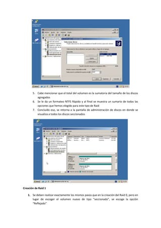 5. Cabe mencionar que el total del volumen es la sumatoria del tamaño de los discos
          agregados
       6. Se le da un formateo NTFS Rápido y al final se muestra un sumario de todas las
          opciones que hemos elegido para este tipo de Raid
       7. Concluido eso, se retorna a la pantalla de administración de discos en donde se
          visualiza a todos los discos seccionados




Creación de Raid 1

   1. Se deben realizar exactamente los mismos pasos que en la creación del Raid 0, pero en
      lugar de escoger el volumen nuevo de tipo “seccionado”, se escoge la opción
      “Reflejado”
 