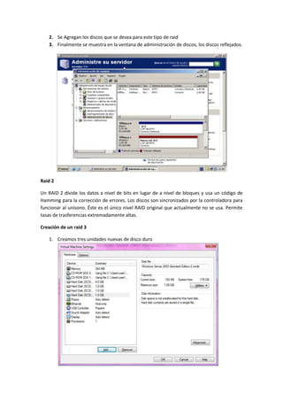 2. Se Agregan los discos que se desea para este tipo de raid
   3. Finalmente se muestra en la ventana de administración de discos, los discos reflejados.




Raid 2

Un RAID 2 divide los datos a nivel de bits en lugar de a nivel de bloques y usa un código de
Hamming para la corrección de errores. Los discos son sincronizados por la controladora para
funcionar al unísono. Éste es el único nivel RAID original que actualmente no se usa. Permite
tasas de trasferencias extremadamente altas.

Creación de un raid 3

   1. Creamos tres unidades nuevas de disco duro
 