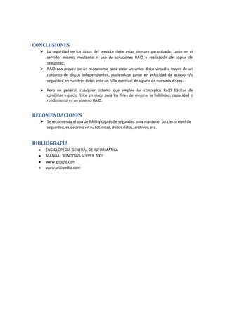 CONCLUSIONES
   La seguridad de los datos del servidor debe estar siempre garantizada, tanto en el
    servidor mismo, mediante el uso de soluciones RAID y realización de copias de
    seguridad.
   RAID nos provee de un mecanismo para crear un único disco virtual a través de un
    conjunto de discos independientes, pudiéndose ganar en velocidad de acceso y/o
    seguridad en nuestros datos ante un fallo eventual de alguno de nuestros discos.

   Pero en general, cualquier sistema que emplee los conceptos RAID básicos de
    combinar espacio físico en disco para los fines de mejorar la fiabilidad, capacidad o
    rendimiento es un sistema RAID.


RECOMENDACIONES
   Se recomienda el uso de RAID y copias de seguridad para mantener un cierto nivel de
    seguridad, es decir no en su totalidad, de los datos, archivos, etc.


BIBLIOGRAFÍA
     ENCICLOPEDIA GENERAL DE INFORMÁTICA
     MANUAL WINDOWS SERVER 2003
     www.google.com
     www.wikipedia.com
 