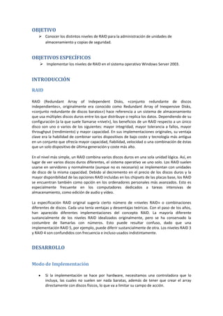 OBJETIVO
     Conocer los distintos niveles de RAID para la administración de unidades de
      almacenamiento y copias de seguridad.


OBJETIVOS ESPECÍFICOS
     Implementar los niveles de RAID en el sistema operativo Windows Server 2003.


INTRODUCCIÓN

RAID

RAID (Redundant Array of Independent Disks, «conjunto redundante de discos
independientes», originalmente era conocido como Redundant Array of Inexpensive Disks,
«conjunto redundante de discos baratos») hace referencia a un sistema de almacenamiento
que usa múltiples discos duros entre los que distribuye o replica los datos. Dependiendo de su
configuración (a la que suele llamarse «nivel»), los beneficios de un RAID respecto a un único
disco son uno o varios de los siguientes: mayor integridad, mayor tolerancia a fallos, mayor
throughput (rendimiento) y mayor capacidad. En sus implementaciones originales, su ventaja
clave era la habilidad de combinar varios dispositivos de bajo coste y tecnología más antigua
en un conjunto que ofrecía mayor capacidad, fiabilidad, velocidad o una combinación de éstas
que un solo dispositivo de última generación y coste más alto.

En el nivel más simple, un RAID combina varios discos duros en una sola unidad lógica. Así, en
lugar de ver varios discos duros diferentes, el sistema operativo ve uno solo. Los RAID suelen
usarse en servidores y normalmente (aunque no es necesario) se implementan con unidades
de disco de la misma capacidad. Debido al decremento en el precio de los discos duros y la
mayor disponibilidad de las opciones RAID incluidas en los chipsets de las placas base, los RAID
se encuentran también como opción en los ordenadores personales más avanzados. Esto es
especialmente frecuente en los computadores dedicados a tareas intensivas de
almacenamiento, como edición de audio y vídeo.

La especificación RAID original sugería cierto número de «niveles RAID» o combinaciones
diferentes de discos. Cada una tenía ventajas y desventajas teóricas. Con el paso de los años,
han aparecido diferentes implementaciones del concepto RAID. La mayoría diferente
sustancialmente de los niveles RAID idealizados originalmente, pero se ha conservado la
costumbre de llamarlas con números. Esto puede resultar confuso, dado que una
implementación RAID 5, por ejemplo, puede diferir sustancialmente de otra. Los niveles RAID 3
y RAID 4 son confundidos con frecuencia e incluso usados indistintamente.


DESARROLLO


Modo de Implementación

        Si la implementación se hace por hardware, necesitamos una controladora que lo
        incluya, las cuales no suelen ser nada baratas, además de tener que crear el array
        directamente con discos físicos, lo que va a limitar su campo de acción.
 