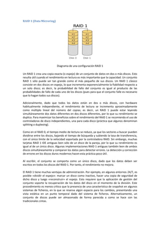 RAID 1 (Data Mirroring)




                            Diagrama de una configuración RAID 1

Un RAID 1 crea una copia exacta (o espejo) de un conjunto de datos en dos o más discos. Esto
resulta útil cuando el rendimiento en lectura es más importante que la capacidad. Un conjunto
RAID 1 sólo puede ser tan grande como el más pequeño de sus discos. Un RAID 1 clásico
consiste en dos discos en espejo, lo que incrementa exponencialmente la fiabilidad respecto a
un solo disco; es decir, la probabilidad de fallo del conjunto es igual al producto de las
probabilidades de fallo de cada uno de los discos (pues para que el conjunto falle es necesario
que lo hagan todos sus discos).

Adicionalmente, dado que todos los datos están en dos o más discos, con hardware
habitualmente independiente, el rendimiento de lectura se incrementa aproximadamente
como múltiplo lineal del número del copias; es decir, un RAID 1 puede estar leyendo
simultáneamente dos datos diferentes en dos discos diferentes, por lo que su rendimiento se
duplica. Para maximizar los beneficios sobre el rendimiento del RAID 1 se recomienda el uso de
controladoras de disco independientes, una para cada disco (práctica que algunos denominan
splitting o duplexing).

Como en el RAID 0, el tiempo medio de lectura se reduce, ya que los sectores a buscar pueden
dividirse entre los discos, bajando el tiempo de búsqueda y subiendo la tasa de transferencia,
con el único límite de la velocidad soportada por la controladora RAID. Sin embargo, muchas
tarjetas RAID 1 IDE antiguas leen sólo de un disco de la pareja, por lo que su rendimiento es
igual al de un único disco. Algunas implementaciones RAID 1 antiguas también leen de ambos
discos simultáneamente y comparan los datos para detectar errores. La detección y corrección
de errores en los discos duros modernos hacen esta práctica poco útil.

Al escribir, el conjunto se comporta como un único disco, dado que los datos deben ser
escritos en todos los discos del RAID 1. Por tanto, el rendimiento no mejora.

El RAID 1 tiene muchas ventajas de administración. Por ejemplo, en algunos entornos 24/7, es
posible «dividir el espejo»: marcar un disco como inactivo, hacer una copia de seguridad de
dicho disco y luego «reconstruir» el espejo. Esto requiere que la aplicación de gestión del
conjunto soporte la recuperación de los datos del disco en el momento de la división. Este
procedimiento es menos crítico que la presencia de una característica de snapshot en algunos
sistemas de ficheros, en la que se reserva algún espacio para los cambios, presentando una
vista estática en un punto temporal dado del sistema de ficheros. Alternativamente, un
conjunto de discos puede ser almacenado de forma parecida a como se hace con las
tradicionales cintas.
 