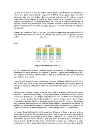 Un RAID 4 usa división a nivel de bloques con un disco de paridad dedicado. Necesita un
mínimo de 3 discos físicos. El RAID 4 es parecido al RAID 3 excepto porque divide a nivel de
bloques en lugar de a nivel de bytes. Esto permite que cada miembro del conjunto funcione
independientemente cuando se solicita un único bloque. Si la controladora de disco lo
permite, un conjunto RAID 4 puede servir varias peticiones de lectura simultáneamente. En
principio también sería posible servir varias peticiones de escritura simultáneamente, pero al
estar toda la información de paridad en un solo disco, éste se convertiría en el cuello de botella
del conjunto.

En el gráfico de ejemplo anterior, una petición del bloque «A1» sería servida por el disco 0.
Una petición simultánea del bloque «B1» tendría que esperar, pero una petición de «B2»
podría                             atenderse                             concurrentemente.


RAID 5




                             Diagrama de una configuración RAID 5

Un RAID 5 usa división de datos a nivel de bloques distribuyendo la información de paridad
entre todos los discos miembros del conjunto. El RAID 5 ha logrado popularidad gracias a su
bajo coste de redundancia. Generalmente, el RAID 5 se implementa con soporte hardware
para el cálculo de la paridad.

En el gráfico de ejemplo anterior, una petición de lectura del bloque «A1» sería servida por el
disco 0. Una petición de lectura simultánea del bloque «B1» tendría que esperar, pero una
petición de lectura de «B2» podría atenderse concurrentemente ya que sería servida por el
disco 1.

Cada vez que un bloque de datos se escribe en un RAID 5, se genera un bloque de paridad
dentro de la misma división (stripe). Un bloque se compone a menudo de muchos sectores
consecutivos de disco. Una serie de bloques (un bloque de cada uno de los discos del conjunto)
recibe el nombre colectivo de división (stripe). Si otro bloque, o alguna porción de un bloque,
es escrita en esa misma división, el bloque de paridad (o una parte del mismo) es recalculada y
vuelta a escribir. El disco utilizado por el bloque de paridad está escalonado de una división a la
siguiente, de ahí el término «bloques de paridad distribuidos». Las escrituras en un RAID 5 son
costosas en términos de operaciones de disco y tráfico entre los discos y la controladora.

Los bloques de paridad no se leen en las operaciones de lectura de datos, ya que esto sería una
sobrecarga innecesaria y disminuiría el rendimiento. Sin embargo, los bloques de paridad se
leen cuando la lectura de un sector de datos provoca un error de CRC. En este caso, el sector
en la misma posición relativa dentro de cada uno de los bloques de datos restantes en la
división y dentro del bloque de paridad en la división se utilizan para reconstruir el sector
erróneo. El error CRC se oculta así al resto del sistema. De la misma forma, si falla un disco del
 