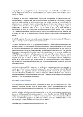 conjunto, los bloques de paridad de los restantes discos son combinados matemáticamente
con los bloques de datos de los restantes discos para reconstruir los datos del disco que ha
fallado «al vuelo».

Lo anterior se denomina a veces Modo Interino de Recuperación de Datos (Interim Data
Recovery Mode). El sistema sabe que un disco ha fallado, pero sólo con el fin de que el sistema
operativo pueda notificar al administrador que una unidad necesita ser reemplazada: las
aplicaciones en ejecución siguen funcionando ajenas al fallo. Las lecturas y escrituras
continúan normalmente en el conjunto de discos, aunque con alguna degradación de
rendimiento. La diferencia entre el RAID 4 y el RAID 5 es que, en el Modo Interno de
Recuperación de Datos, el RAID 5 puede ser ligeramente más rápido, debido a que, cuando el
CRC y la paridad están en el disco que falló, los cálculos no tienen que realizarse, mientras que
en el RAID 4, si uno de los discos de datos falla, los cálculos tienen que ser realizados en cada
acceso.

El RAID 5 requiere al menos tres unidades de disco para ser implementado. El fallo de un
segundo disco provoca la pérdida completa de los datos.

El número máximo de discos en un grupo de redundancia RAID 5 es teóricamente ilimitado,
pero en la práctica es común limitar el número de unidades. Los inconvenientes de usar grupos
de redundancia mayores son una mayor probabilidad de fallo simultáneo de dos discos, un
mayor tiempo de reconstrucción y una mayor probabilidad de hallar un sector irrecuperable
durante una reconstrucción. A medida que el número de discos en un conjunto RAID 5 crece,
el MTBF (tiempo medio entre fallos) puede ser más bajo que el de un único disco. Esto sucede
cuando la probabilidad de que falle un segundo disco en los N-1 discos restantes de un
conjunto en el que ha fallado un disco en el tiempo necesario para detectar, reemplazar y
recrear dicho disco es mayor que la probabilidad de fallo de un único disco. Una alternativa
que proporciona una protección de paridad dual, permitiendo así mayor número de discos por
grupo, es el RAID 6.

Las implementaciones RAID 5 presentan un rendimiento malo cuando se someten a cargas de
trabajo que incluyen muchas escrituras más pequeñas que el tamaño de una división (stripe).
Esto se debe a que la paridad debe ser actualizada para cada escritura, lo que exige realizar
secuencias de lectura, modificación y escritura tanto para el bloque de datos como para el de
paridad. Implementaciones más complejas incluyen a menudo cachés de escritura no volátiles
para reducir este problema de rendimiento.

Niveles RAID anidados

Muchas controladoras permiten anidar niveles RAID, es decir, que un RAID pueda usarse como
elemento básico de otro en lugar de discos físicos. Resulta instructivo pensar en estos
conjuntos como capas dispuestas unas sobre otras, con los discos físicos en la inferior.

Los RAID anidados se indican normalmente uniendo en un solo número los correspondientes a
los niveles RAID usados, añadiendo a veces un «+» entre ellos. Por ejemplo, el RAID 10 (o RAID
1+0) consiste conceptualmente en múltiples conjuntos de nivel 1 almacenados en discos físicos
con un nivel 0 encima, agrupando los anteriores niveles 1. En el caso del RAID 0+1 se usa más
esta forma que RAID 01 para evitar la confusión con el RAID 1.

Los niveles RAID anidados más comúnmente usados son:
 