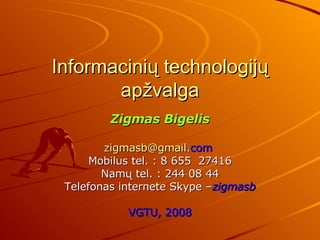Informacinių technologijų apžvalga Zigmas Bigelis [email_address] . com   Mobilus  tel.  : 8 655   27416 Namų  tel. :  244   08   44 Telefonas internete Skype – zigmasb VGTU, 2008 