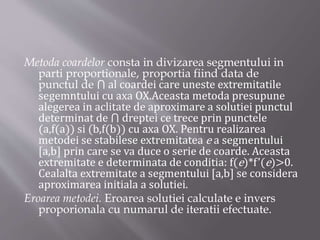 Metoda coardelor consta in divizarea segmentului in 
parti proportionale, proportia fiind data de 
punctul de ⋂ al coardei care uneste extremitatile 
segemntului cu axa OX.Aceasta metoda presupune 
alegerea in aclitate de aproximare a solutiei punctul 
determinat de ⋂ dreptei ce trece prin punctele 
(a,f(a)) si (b,f(b)) cu axa OX. Pentru realizarea 
metodei se stabilese extremitatea e a segmentului 
[a,b] prin care se va duce o serie de coarde. Aceasta 
extremitate e determinata de conditia: f(e)*f’(e)>0. 
Cealalta extremitate a segmentului [a,b] se considera 
aproximarea initiala a solutiei. 
Eroarea metodei. Eroarea solutiei calculate e invers 
proporionala cu numarul de iteratii efectuate. 
 