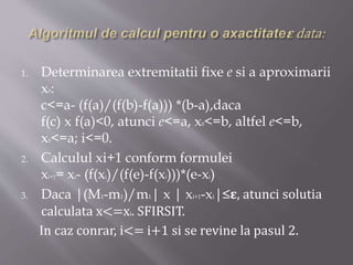 1. Determinarea extremitatii fixe e si a aproximarii 
x0: 
c<=a- (f(a)/(f(b)-f(a))) *(b-a),daca 
f(c) x f(a)<0, atunci e<=a, x0<=b, altfel e<=b, 
x0<=a; i<=0. 
2. Calculul xi+1 conform formulei 
xi+1= xi- (f(xi)/(f(e)-f(xi)))*(e-xi) 
3. Daca |(M1-m1)/m1| x | xi+1-xi|≤훆, atunci solutia 
calculata x<=xi. SFIRSIT. 
In caz conrar, i<= i+1 si se revine la pasul 2. 
