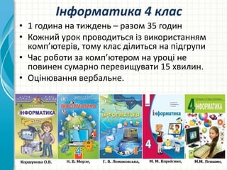 Інформатика 4 клас
• 1 година на тиждень – разом 35 годин
• Кожний урок проводиться із використанням
комп’ютерів, тому клас ділиться на підгрупи
• Час роботи за комп’ютером на уроці не
повинен сумарно перевищувати 15 хвилин.
• Оцінювання вербальне.
 