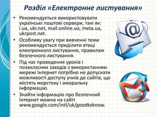 Розділ «Електронне листування»
• Рекомендується використовувати
українські поштові сервери, такі як:
і.ua, ukr.net, mail.online.ua, meta.ua,
ukrpost.net.
• Особливу увагу при вивченні теми
рекомендується приділити етиці
електронного листування, правилам
безпечного листування.
• Під час проведення уроків і
позакласних заходів з використанням
мережі Інтернет потрібно не допускати
можливості доступу учнів до сайтів, що
містять жорстоку і аморальну
інформацію.
• Знайти інформацію про безпечний
Інтернет можна на сайті
www.google.com/intl/uk/goodtoknow.
 