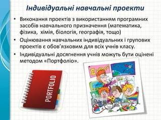 Індивідуальні навчальні проекти
• Виконання проектів з використанням програмних
засобів навчального призначення (математика,
фізика, хімія, біологія, географія, тощо)
• Оцінювання навчальних індивідуальних і групових
проектів є обов’язковим для всіх учнів класу.
• Індивідуальні досягнення учнів можуть бути оцінені
методом «Портфоліо».
 