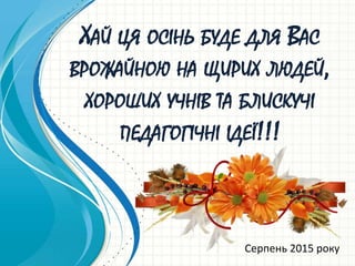 ХАЙ ЦЯ ОСІНЬ БУДЕ ДЛЯ ВАС
ВРОЖАЙНОЮ НА ЩИРИХ ЛЮДЕЙ,
ХОРОШИХ УЧНІВ ТА БЛИСКУЧІ
ПЕДАГОГІЧНІ ІДЕЇ!!!
Серпень 2015 року
 