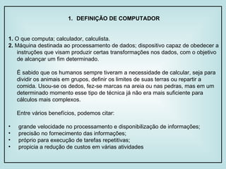 DEFINIÇÃO DE COMPUTADOR 1.  O que computa; calculador, calculista. 2.  Máquina destinada ao processamento de dados; dispositivo capaz de obedecer a instruções que visam produzir certas transformações nos dados, com o objetivo de alcançar um fim determinado. É sabido que os humanos sempre tiveram a necessidade de calcular, seja para dividir os animais em grupos, definir os limites de suas terras ou repartir a comida. Usou-se os dedos, fez-se marcas na areia ou nas pedras, mas em um determinado momento esse tipo de técnica já não era mais suficiente para cálculos mais complexos. Entre vários benefícios, podemos citar: grande velocidade no processamento e disponibilização de informações; precisão no fornecimento das informações; próprio para execução de tarefas repetitivas; propicia a redução de custos em várias atividades 