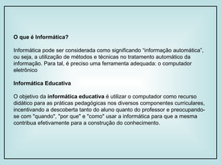 O que é Informática?   Informática pode ser considerada como significando “informação automática”, ou seja, a utilização de métodos e técnicas no tratamento automático da informação. Para tal, é preciso uma ferramenta adequada: o computador eletrônico Informática Educativa O objetivo da  informática educativa  é utilizar o computador como recurso didático para as práticas pedagógicas nos diversos componentes curriculares, incentivando a descoberta tanto do aluno quanto do professor e preocupando-se com "quando", "por que" e "como" usar a informática para que a mesma contribua efetivamente para a construção do conhecimento.  