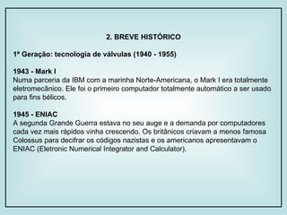 2. BREVE HISTÓRICO 1ª Geração: tecnologia de válvulas (1940 - 1955) 1943 - Mark I Numa parceria da IBM com a marinha Norte-Americana, o Mark I era totalmente eletromecânico. Ele foi o primeiro computador totalmente automático a ser usado para fins bélicos. 1945 - ENIAC A segunda Grande Guerra estava no seu auge e a demanda por computadores cada vez mais rápidos vinha crescendo. Os britânicos criavam a menos famosa Colossus para decifrar os códigos nazistas e os americanos apresentavam o ENIAC (Eletronic Numerical Integrator and Calculator).  