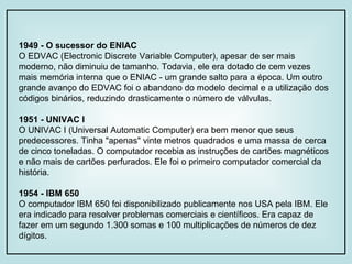 1949 - O sucessor do ENIAC O EDVAC (Electronic Discrete Variable Computer), apesar de ser mais moderno, não diminuiu de tamanho. Todavia, ele era dotado de cem vezes mais memória interna que o ENIAC - um grande salto para a época. Um outro grande avanço do EDVAC foi o abandono do modelo decimal e a utilização dos códigos binários, reduzindo drasticamente o número de válvulas. 1951 - UNIVAC I O UNIVAC I (Universal Automatic Computer) era bem menor que seus predecessores. Tinha "apenas" vinte metros quadrados e uma massa de cerca de cinco toneladas. O computador recebia as instruções de cartões magnéticos e não mais de cartões perfurados. Ele foi o primeiro computador comercial da história. 1954 - IBM 650 O computador IBM 650 foi disponibilizado publicamente nos USA pela IBM. Ele era indicado para resolver problemas comerciais e científicos. Era capaz de fazer em um segundo 1.300 somas e 100 multiplicações de números de dez dígitos. 