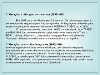 2ª Geração: a utilização do transistor (1955-1965) Em 1952 troca de válvulas por O transistor. Os cálculos passaram a ser medidos de segundos para microssegundos. As linguagens utilizadas para esses computadores eram normalmente a FORTRAN, COBOL ou ALGOL. O primeiro modelo de computado 100% transistorizado foi o TRADIC e o IBM 1401. Um outro modelo de computador virou mania no MIT era o PDP-1: alunos utilizavam o computador para jogar Rato-no-Labirinto e Spacewar utilizando o auxílio de uma caneta óptica e um joystick. 3ª Geração: os circuitos integrados (1965-1980) A terceira geração inicia-se com a introdução dos circuitos integrados (transistores, resistores, diodos e outras variações de componentes eletrônicos miniaturizados e montados sobre um único chip) aos computadores. O PDP-5, produzido pela  DEC,  foi o primeiro minicomputador comercial e o INTEL 4004 o primeiro microprocessador (circuito integrado que contém todos os elementos de um computador num único local).  