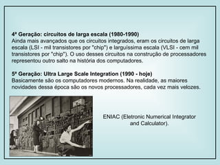 4ª Geração: circuitos de larga escala (1980-1990) Ainda mais avançados que os circuitos integrados, eram os circuitos de larga escala (LSI - mil transistores por "chip") e larguíssima escala (VLSI - cem mil transistores por "chip"). O uso desses circuitos na construção de processadores representou outro salto na história dos computadores. 5ª Geração: Ultra Large Scale Integration (1990 - hoje) Basicamente são os computadores modernos. Na realidade, as maiores novidades dessa época são os novos processadores, cada vez mais velozes. ENIAC (Eletronic Numerical Integrator and Calculator). 