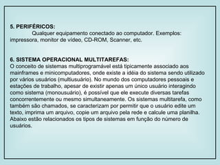 5. PERIFÉRICOS: Qualquer equipamento conectado ao computador. Exemplos: impressora, monitor de vídeo, CD-ROM, Scanner, etc. 6. SISTEMA OPERACIONAL MULTITAREFAS: O conceito de sistemas multiprogramável está tipicamente associado aos mainframes e minicomputadores, onde existe a idéia do sistema sendo utilizado por vários usuários (multiusuário). No mundo dos computadores pessoais e estações de trabalho, apesar de existir apenas um único usuário interagindo como sistema (monousuário), é possível que ele execute diversas tarefas concorrentemente ou mesmo simultaneamente. Os sistemas multitarefa, como também são chamados, se caracterizam por permitir que o usuário edite um texto, imprima um arquivo, copie um arquivo pela rede e calcule uma planilha. Abaixo estão relacionados os tipos de sistemas em função do número de usuários. 
