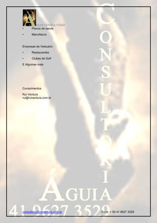 GUIA CONSULTORIA
•     Planos de saúde

•     Manufatura



Empresas de Vestuário

•     Restaurantes

•     Clubes de Golf

E Algumas mais




Cumprimentos

Rui Ventura
rui@ruiventura.com.br




consultoria@ruiventura.com.br   Fone: + 55 41 9627 3529
 