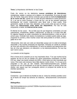 Tema: La Importancia del Internet en las Cosas
Cada día vemos en los telediarios nuevos prototipos de televisiones,
smartphones, tablets o avances en lo relativo a la conectividad. Es el pan de cada
día. De hecho, hace poco hemos conocido que ya está en mente la implantación
de la nueva red 5G, cuando aún no está del todo extendida la cuarta generación.
Sí, y es que la Unión Europea y Corea del Sur, una de las grandes potencias
tecnológicas del mundo, colaborarán para llevar esto a buen puerto. Esta
generación, aparte de traer más velocidad, como ocurre cada vez que se innova,
traerá una interconexión entre todos los dispositivos. Por eso se está
empezando a hablar del Internet de las cosas.
El Internet de las cosas : No se trata aquí de que tengamos conectados a la red
ordenadores, smartphones, tablets o televisiones, se trata de ir un paso más allá.
En algunos hogares ya están conectados los electrodomésticos y esto es solo el
primer paso. Controlar todo desde el smartphone o tu tablet cuando estés de viaje,
programar la comida y otras muchas cosas más será posible en un futuro. ¡Todo a
golpe de un clic!
Obviamente, todo esto aún está por desarrollar porque aún no está la tecnología
disponible y hay muchas amenazas de seguridad. Teniendo en cuenta la cantidad
de virus que acechan a los ordenadores, no sería de extrañar que aparecieran otro
tipo de virus que afectaran a la televisión o a los electrodomésticos. Por eso hay
que ir poco a poco.
La conexión en los hogares
Pero el tema de la conexión ya es muy importante ahora. Y es que muchos de los
hogares de hoy en día ya cuentan con varios dispositivos conectados a la Red.
Por eso, elegir una buena conexión de ADSL o fibra óptica es más importante que
nunca. Pero para esto tampoco hace falta dejarse mucho dinero. Y si no que se lo
pregunten a los que ya han visitado www.mistercomparador.com, también
conocido por ser el comparador en el que los usuarios dejan su opinión sobre las
ofertas, que seguro que han conseguido ahorrar al comparar las tarifas de los
distintos operadores.
Conclusiones:
Concluimos que el internet nos facilita la vida en todos los ámbitos posibles como
es el hecho de romper las barreras de distancia, almacenamiento comunicación
etc
Bibliográfica:
http://noticiasdelaciencia.com/not/11695/la-importancia-de-la-conexion-en-el-
internet-de-las-cosas-/
 
