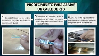 PRODECIMINETO PARA ARMAR
UN CABLE DE RED
4.Una vez ubicadas por los colores
las cortamos las puntas de modo que
todos queden iguales
6.Una vez hecho el paso anterior
ponchamos en cable y procedemos a
comprobar en un puerto de red.
5.Tomamos el conector RJ-45 e
introducimos el cable con mucho
cuidado según el orden de los colores
la preestablecidos
 