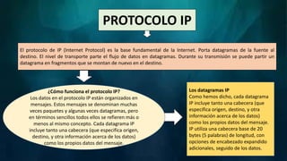PROTOCOLO IP
El protocolo de IP (Internet Protocol) es la base fundamental de la Internet. Porta datagramas de la fuente al
destino. El nivel de transporte parte el flujo de datos en datagramas. Durante su transmisión se puede partir un
datagrama en fragmentos que se montan de nuevo en el destino.
¿Cómo funciona el protocolo IP?
Los datos en el protocolo IP están organizados en
mensajes. Estos mensajes se denominan muchas
veces paquetes y algunas veces datagramas, pero
en términos sencillos todos ellos se refieren más o
menos al mismo concepto. Cada datagrama IP
incluye tanto una cabecera (que especifica origen,
destino, y otra información acerca de los datos)
como los propios datos del mensaje.
Los datagramas IP
Como hemos dicho, cada datagrama
IP incluye tanto una cabecera (que
especifica origen, destino, y otra
información acerca de los datos)
como los propios datos del mensaje.
IP utiliza una cabecera base de 20
bytes (5 palabras) de longitud, con
opciones de encabezado expandido
adicionales, seguido de los datos.
 