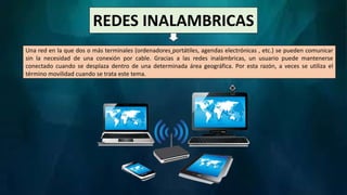 REDES INALAMBRICAS
Una red en la que dos o más terminales (ordenadores portátiles, agendas electrónicas , etc.) se pueden comunicar
sin la necesidad de una conexión por cable. Gracias a las redes inalámbricas, un usuario puede mantenerse
conectado cuando se desplaza dentro de una determinada área geográfica. Por esta razón, a veces se utiliza el
término movilidad cuando se trata este tema.
 