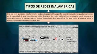 TIPOS DE REDES INALAMBRICAS
Una red en la que dos o más terminales (ordenadores portátiles, agendas electrónicas , etc.) se pueden comunicar
sin la necesidad de una conexión por cable. Gracias a las redes inalámbricas, un usuario puede mantenerse
conectado cuando se desplaza dentro de una determinada área geográfica. Por esta razón, a veces se utiliza el
término movilidad cuando se trata este tema.
 