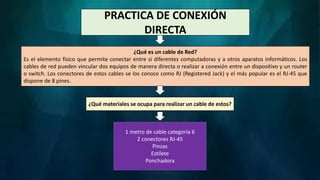 PRACTICA DE CONEXIÓN
DIRECTA
¿Qué es un cable de Red?
Es el elemento físico que permite conectar entre si diferentes computadoras y a otros aparatos informáticos. Los
cables de red pueden vincular dos equipos de manera directa o realizar a conexión entre un dispositivo y un router
o switch. Los conectores de estos cables se los conoce como RJ (Registered Jack) y el más popular es el RJ-45 que
dispone de 8 pines.
¿Qué materiales se ocupa para realizar un cable de estos?
1 metro de cable categoría 6
2 conectores RJ-45
Pinzas
Estilete
Ponchadora
 