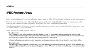 INFORMA
Informa plc tasked us with revamping 6 visitor feature areas for IPEX 2017, a specialist exhibition for the print industry.
Previous years saw these areas as tame and uninspiring, so it was important that the makeover would draw visitor
attention and create an engaging space for networking and event workshops to take place.
The client supplied the dimensions for each area, but allowed our creative team complete flexibility to generate ideas
and create impactful visual concepts.
We produced high-impact feature areas for:
• Event entrance  
Our Quadra modular system provided the ideal display solution for event welcome boards, exhibition hall maps and
exhibitor information lining the entry point to the show. The system offered custom build elements to the base and header
with downlights drawing visitor attention and creating a welcoming ambience.  
 
Also using Quadra, we produced a visitor registration and badge collection station to continue the event look and feel. 
• Dscoop theatre 
We designed a self-supporting theatre constructed using our event truss system dressed in impactful fabric graphics. We
also created a raised conference set stage and supplied a range of furniture for visitor comfort during working presentation
sessions.
IPEX Feature Areas
 