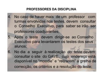 4.  No caso de haver mais  de um  professor  com turmas envolvidas nos testes, devem  consultar o  Conselho  Executivo, para  saber se irão  ser professores coadjuvantes; 5.  Após  o  teste  devem  dirigir-se  ao Conselho Executivo para levantarem os testes dos seus alunos; 6.  No dia  a  seguir  à realização  do  teste devem consultar o site  do GAVE,  cujo  endereço está disponível no “moodle” e “retirarem” a grelha de correcção, os critérios e a resolução do teste; PROFESSORES DA DISCIPLINA 