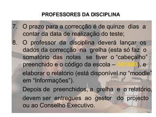 7.  O prazo para a correcção é de quinze  dias  a contar da data de realização do teste; 8.  O  professor  da  disciplina  deverá  lançar  os dados da correcção  na  grelha (esta só faz  o somatório  das  notas  se  tiver  o “cabeçalho” preenchido e o código da escola –  341800 ), e elaborar o relatório (está disponível no “moodle” em “Informações”). Depois de  preenchidos, a  grelha  e  o relatório,  devem ser  entregues  ao  gestor  do  projecto  ou ao Conselho Executivo. PROFESSORES DA DISCIPLINA 