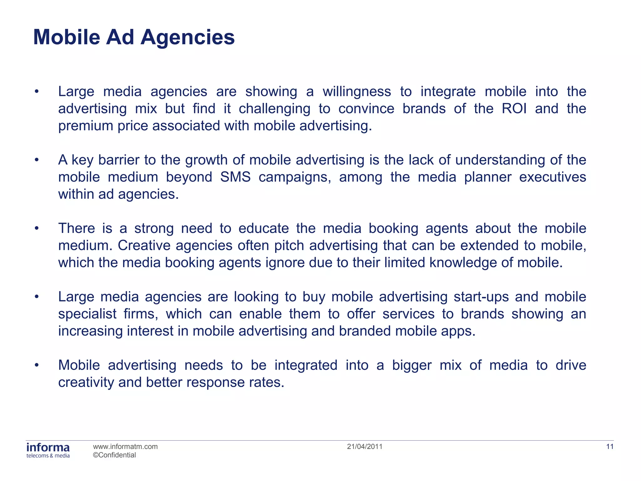 Mobile Ad Agencies

•   Large media agencies are showing a willingness to integrate mobile into the
    advertising mix but find it challenging to convince brands of the ROI and the
    premium price associated with mobile advertising.

•   A key barrier to the growth of mobile advertising is the lack of understanding of the
    mobile medium beyond SMS campaigns, among the media planner executives
    within ad agencies.

•   There is a strong need to educate the media booking agents about the mobile
    medium. Creative agencies often pitch advertising that can be extended to mobile,
    which the media booking agents ignore due to their limited knowledge of mobile.

•   Large media agencies are looking to buy mobile advertising start-ups and mobile
    specialist firms, which can enable them to offer services to brands showing an
    increasing interest in mobile advertising and branded mobile apps.

•   Mobile advertising needs to be integrated into a bigger mix of media to drive
    creativity and better response rates.



         www.informatm.com                        21/04/2011                                11
         ©Confidential
 