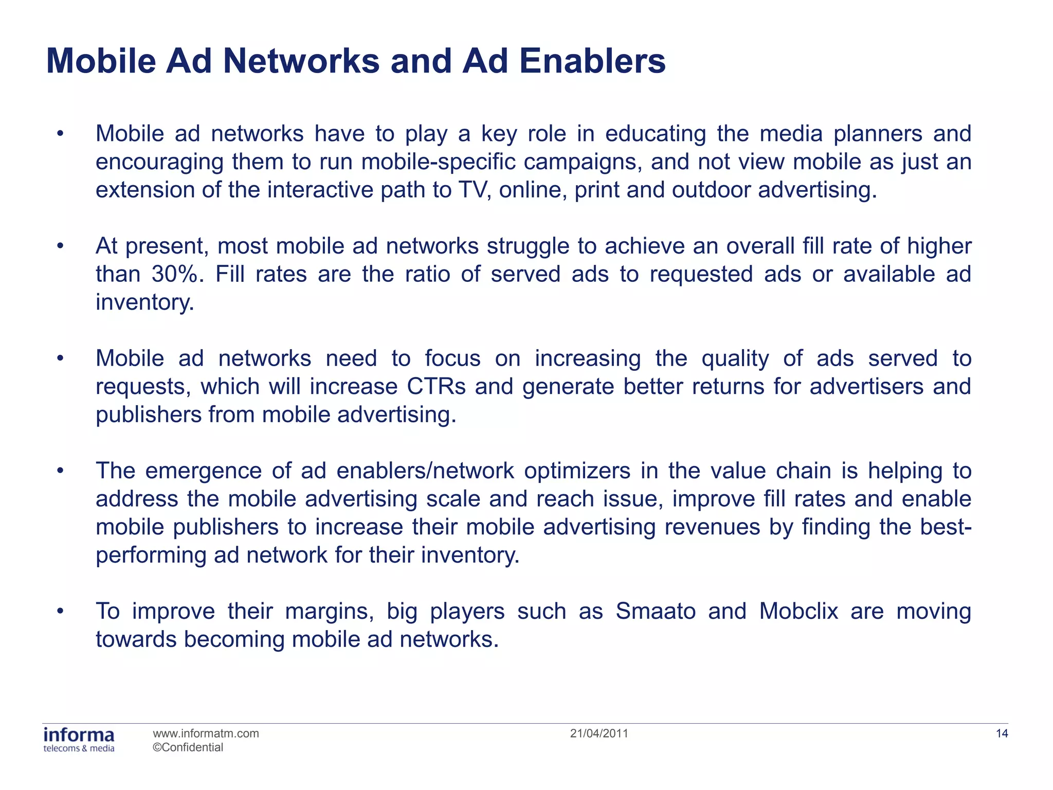 Mobile Ad Networks and Ad Enablers
•   Mobile ad networks have to play a key role in educating the media planners and
    encouraging them to run mobile-specific campaigns, and not view mobile as just an
    extension of the interactive path to TV, online, print and outdoor advertising.

•   At present, most mobile ad networks struggle to achieve an overall fill rate of higher
    than 30%. Fill rates are the ratio of served ads to requested ads or available ad
    inventory.

•   Mobile ad networks need to focus on increasing the quality of ads served to
    requests, which will increase CTRs and generate better returns for advertisers and
    publishers from mobile advertising.

•   The emergence of ad enablers/network optimizers in the value chain is helping to
    address the mobile advertising scale and reach issue, improve fill rates and enable
    mobile publishers to increase their mobile advertising revenues by finding the best-
    performing ad network for their inventory.

•   To improve their margins, big players such as Smaato and Mobclix are moving
    towards becoming mobile ad networks.


         www.informatm.com                        21/04/2011                                 14
         ©Confidential
 