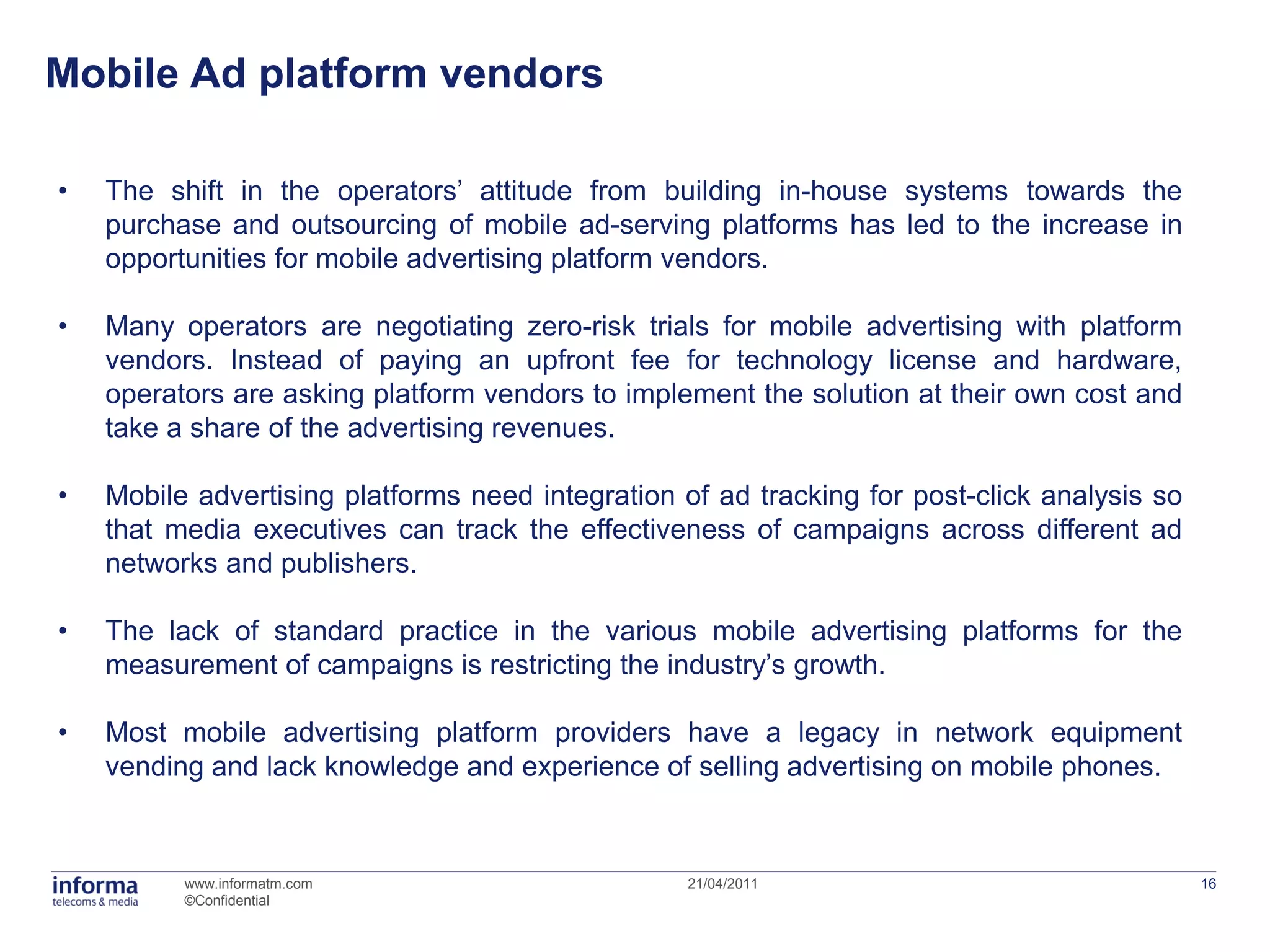 Mobile Ad platform vendors

•   The shift in the operators’ attitude from building in-house systems towards the
    purchase and outsourcing of mobile ad-serving platforms has led to the increase in
    opportunities for mobile advertising platform vendors.

•   Many operators are negotiating zero-risk trials for mobile advertising with platform
    vendors. Instead of paying an upfront fee for technology license and hardware,
    operators are asking platform vendors to implement the solution at their own cost and
    take a share of the advertising revenues.

•   Mobile advertising platforms need integration of ad tracking for post-click analysis so
    that media executives can track the effectiveness of campaigns across different ad
    networks and publishers.

•   The lack of standard practice in the various mobile advertising platforms for the
    measurement of campaigns is restricting the industry’s growth.

•   Most mobile advertising platform providers have a legacy in network equipment
    vending and lack knowledge and experience of selling advertising on mobile phones.



          www.informatm.com                        21/04/2011                                 16
          ©Confidential
 