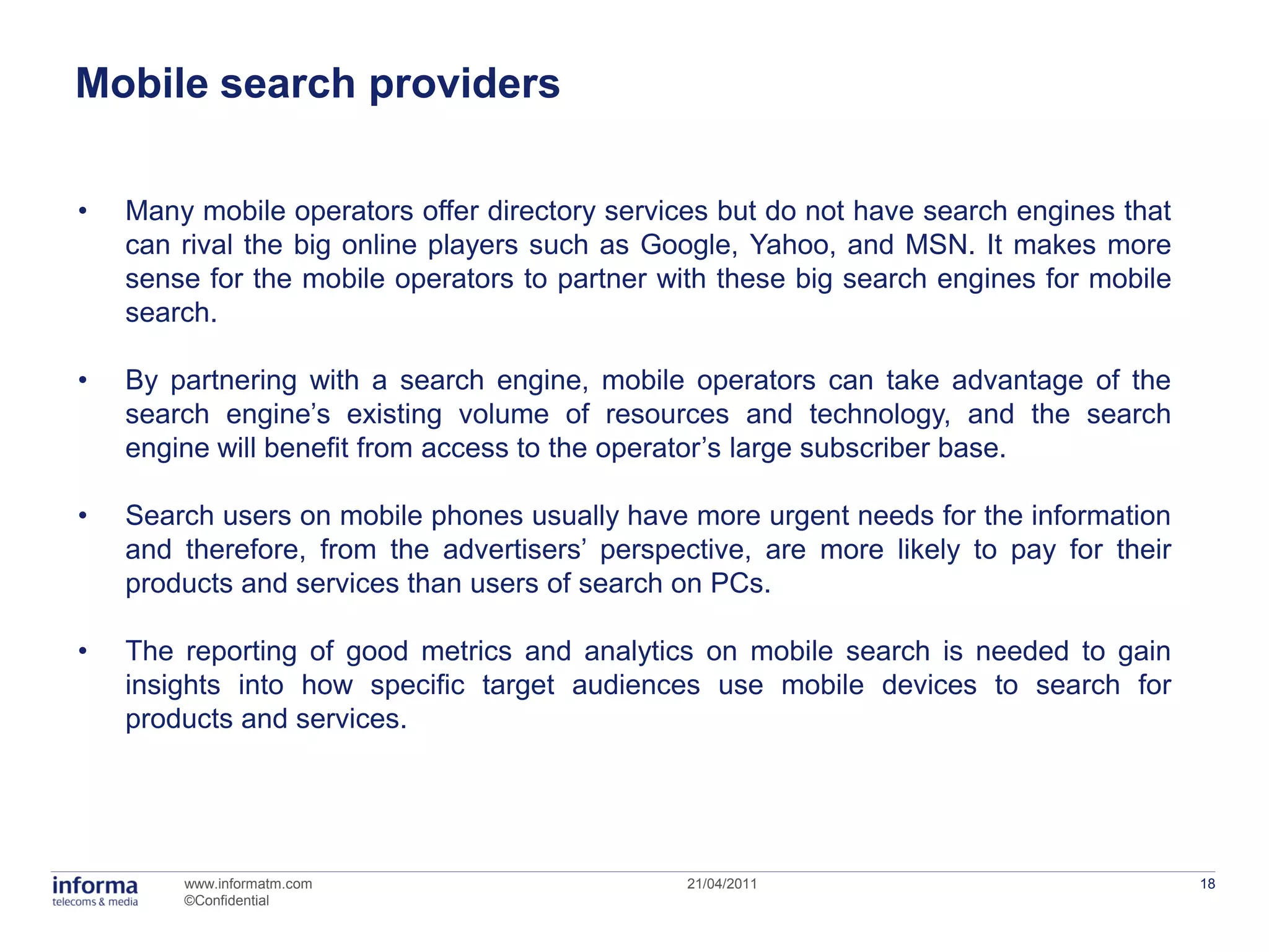 Mobile search providers

•   Many mobile operators offer directory services but do not have search engines that
    can rival the big online players such as Google, Yahoo, and MSN. It makes more
    sense for the mobile operators to partner with these big search engines for mobile
    search.

•   By partnering with a search engine, mobile operators can take advantage of the
    search engine’s existing volume of resources and technology, and the search
    engine will benefit from access to the operator’s large subscriber base.

•   Search users on mobile phones usually have more urgent needs for the information
    and therefore, from the advertisers’ perspective, are more likely to pay for their
    products and services than users of search on PCs.

•   The reporting of good metrics and analytics on mobile search is needed to gain
    insights into how specific target audiences use mobile devices to search for
    products and services.




        www.informatm.com                       21/04/2011                               18
        ©Confidential
 