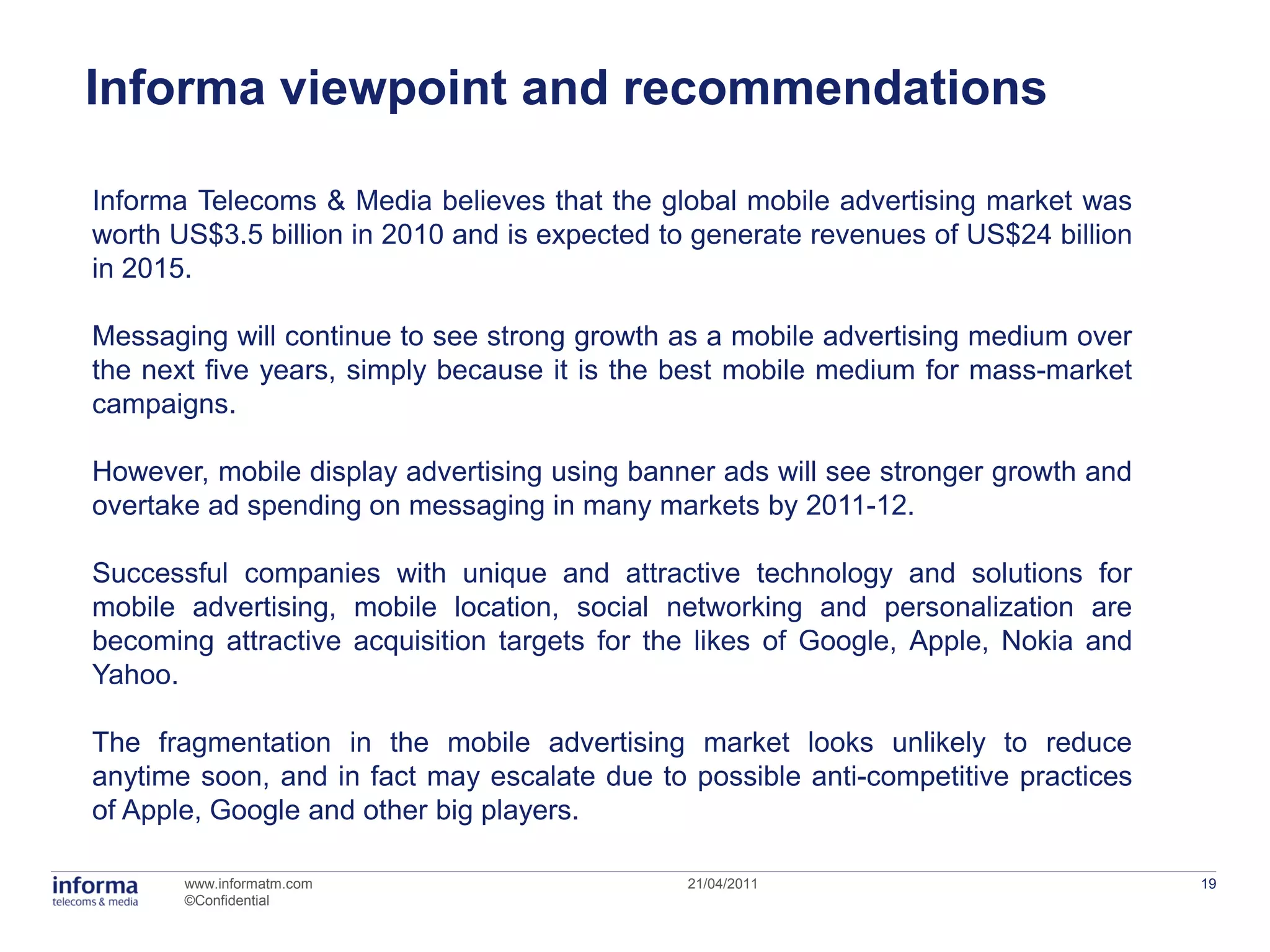 Informa viewpoint and recommendations

Informa Telecoms & Media believes that the global mobile advertising market was
worth US$3.5 billion in 2010 and is expected to generate revenues of US$24 billion
in 2015.

Messaging will continue to see strong growth as a mobile advertising medium over
the next five years, simply because it is the best mobile medium for mass-market
campaigns.

However, mobile display advertising using banner ads will see stronger growth and
overtake ad spending on messaging in many markets by 2011-12.

Successful companies with unique and attractive technology and solutions for
mobile advertising, mobile location, social networking and personalization are
becoming attractive acquisition targets for the likes of Google, Apple, Nokia and
Yahoo.

The fragmentation in the mobile advertising market looks unlikely to reduce
anytime soon, and in fact may escalate due to possible anti-competitive practices
of Apple, Google and other big players.

       www.informatm.com                      21/04/2011                             19
       ©Confidential
 
