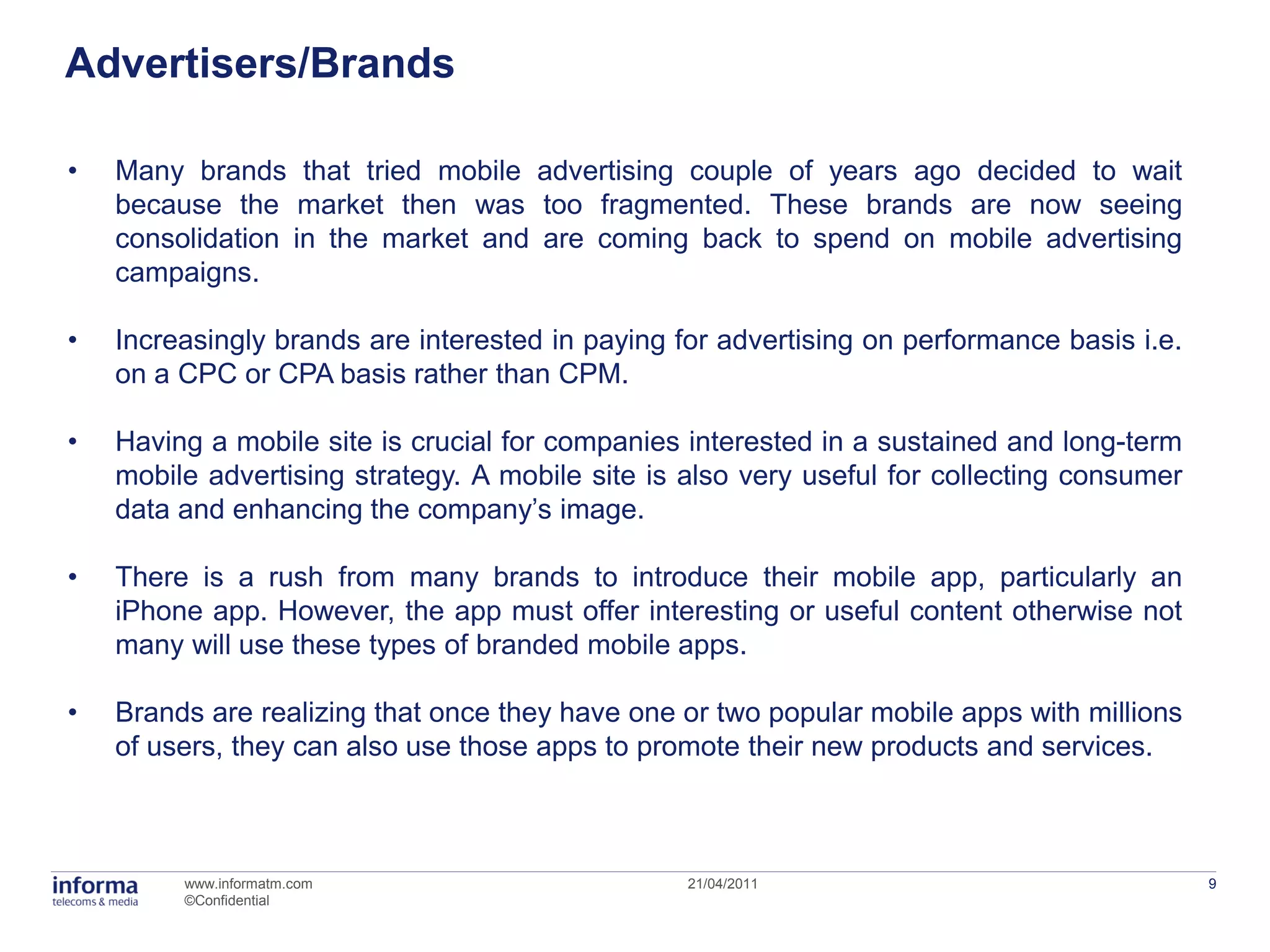 Advertisers/Brands

•   Many brands that tried mobile advertising couple of years ago decided to wait
    because the market then was too fragmented. These brands are now seeing
    consolidation in the market and are coming back to spend on mobile advertising
    campaigns.

•   Increasingly brands are interested in paying for advertising on performance basis i.e.
    on a CPC or CPA basis rather than CPM.

•   Having a mobile site is crucial for companies interested in a sustained and long-term
    mobile advertising strategy. A mobile site is also very useful for collecting consumer
    data and enhancing the company’s image.

•   There is a rush from many brands to introduce their mobile app, particularly an
    iPhone app. However, the app must offer interesting or useful content otherwise not
    many will use these types of branded mobile apps.

•   Brands are realizing that once they have one or two popular mobile apps with millions
    of users, they can also use those apps to promote their new products and services.



         www.informatm.com                        21/04/2011                                 9
         ©Confidential
 