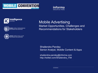 Click to edit Master title
Mobile Advertising
          style
Market Opportunities, Challenges and
Recommendations for Stakeholders


             Click to edit Master subtitle style


Shailendra Pandey
Senior Analyst, Mobile Content & Apps

shailendra.pandey@informa.com
http://twitter.com/Shailendra_ITM



             21/04/2011
             11/09/2009
 