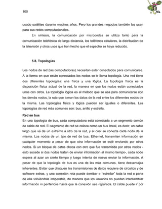 100
usado satélites durante muchos años. Pero los grandes negocios también las usan
para sus redes computacionales.
En síntesis, la comunicación por microondas se utiliza tanto para la
comunicación telefónica de larga distancia, los teléfonos celulares, la distribución de
la televisión y otros usos que han hecho que el espectro se haya reducido.
5.8. Topologías
Los nodos de red (las computadoras) necesitan estar conectados para comunicarse.
A la forma en que están conectados los nodos se le llama topología. Una red tiene
dos diferentes topologías: una física y una lógica. La topología física es la
disposición física actual de la red, la manera en que los nodos están conectados
unos con otros. La topología lógica es el método que se usa para comunicarse con
los demás nodos, la ruta que toman los datos de la red entre los diferentes nodos de
la misma. Las topologías física y lógica pueden ser iguales o diferentes. Las
topologías de red más comunes son: bus, anillo y estrella.
Red en bus
En una topología de bus, cada computadora está conectada a un segmento común
de cable de red. El segmento de red se coloca como un bus lineal, es decir, un cable
largo que va de un extremo a otro de la red, y al cual se conecta cada nodo de la
misma. Los nodos de un tipo de red de bus, Ethernet, transmiten información en
cualquier momento a pesar de que otra información se esté enviando por otros
nodos. Si un bloque de datos choca con otro que fue transmitido por otros nodos -
esto sucede si dos nodos tratan de enviar información al mismo tiempo-, cada nodo
espera al azar un cierto tiempo y luego intenta de nuevo enviar la información. A
pesar de que la topología de bus es una de las más comunes, tiene desventajas
inherentes. Evitar que choquen las transmisiones de datos requiere de circuitos y de
software extras, y una conexión rota puede derribar o “estrellar” toda la red o parte
de ella volviéndola inoperable, de manera que los usuarios no puedan intercambiar
información ni periféricos hasta que la conexión sea reparada. El cable puede ir por
 