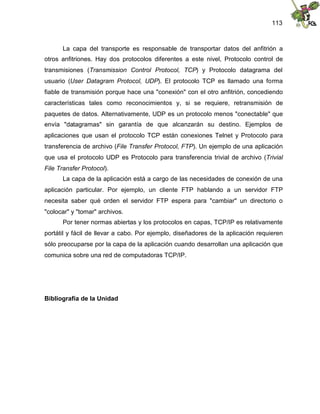 113
La capa del transporte es responsable de transportar datos del anfitrión a
otros anfitriones. Hay dos protocolos diferentes a este nivel, Protocolo control de
transmisiones (Transmission Control Protocol, TCP) y Protocolo datagrama del
usuario (User Datagram Protocol, UDP). El protocolo TCP es llamado una forma
fiable de transmisión porque hace una "conexión" con el otro anfitrión, concediendo
características tales como reconocimientos y, si se requiere, retransmisión de
paquetes de datos. Alternativamente, UDP es un protocolo menos "conectable" que
envía "datagramas" sin garantía de que alcanzarán su destino. Ejemplos de
aplicaciones que usan el protocolo TCP están conexiones Telnet y Protocolo para
transferencia de archivo (File Transfer Protocol, FTP). Un ejemplo de una aplicación
que usa el protocolo UDP es Protocolo para transferencia trivial de archivo (Trivial
File Transfer Protocol).
La capa de la aplicación está a cargo de las necesidades de conexión de una
aplicación particular. Por ejemplo, un cliente FTP hablando a un servidor FTP
necesita saber qué orden el servidor FTP espera para "cambiar" un directorio o
"colocar" y "tomar" archivos.
Por tener normas abiertas y los protocolos en capas, TCP/IP es relativamente
portátil y fácil de llevar a cabo. Por ejemplo, diseñadores de la aplicación requieren
sólo preocuparse por la capa de la aplicación cuando desarrollan una aplicación que
comunica sobre una red de computadoras TCP/IP.
Bibliografía de la Unidad
 