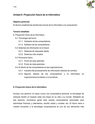 114
Unidad 6. Proyección futura de la informática
Objetivo particular
El alumno analizará las tendencias futuras de la informática y la computación.
Temario detallado
6. Proyección futura de la informática
6.1 Tecnología del futuro
6.1.1 Hardware de las computadoras
6.1.2 Software de las computadoras
6.2 Sistemas de información en el futuro
6.2.1 Sistemas de respuesta rápida
6.2.2 Sistemas más amplios
6.3 Panorama futuro
6.3.1 Punto de vista optimista
6.3.2 Punto de vista pesimista
6.4 El efecto de las computadoras en las organizaciones
6.4.1 Industria del procesamiento de información (efectos de cambio)
6.4.2 Algunos efectos de las computadoras y la informática en
organizaciones lucrativas y no lucrativas
6. Proyección futura de la informática
Aunque una persona no toque nunca una computadora personal, la tecnología de
cómputo tendrá un impacto cada vez mayor en su vida y su mundo. Alrededor de
esa persona, muchísima gente está usando computadoras personales para
administrar finanzas y calendarios, escribir cartas y novelas, etc. El futuro viene a
nuestro encuentro y la tecnología computacional es uno de sus elementos más
 
