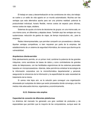 120
El trabajo en casa y descentralización en las condiciones de vida y de trabajo:
se vuelve a un estilo de vida agrario en un mundo automatizado. Muchas son las
ventajas que esta alternativa aporta para ser una próxima realidad: potencia la
productividad individual, horario flexible, menos costos de espacio para oficinas,
menos costos de viajes, etcétera.
Sistemas de ayuda a la toma de decisiones de grupos: en una misma sala, en
una misma zona, en diferentes y alejadas áreas. También aquí las ventajas son muy
sustanciosas: reducción de gastos de viajes, de tiempo improductivo, etc., para la
empresa.
Redes interempresariales, que permiten compartir con proveedores o clientes.
Aportan ventajas competitivas, si bien requieren por parte de la empresa, del
establecimiento de un sistema de seguridad informática, de manera que disminuya la
vulnerabilidad.
Arquitectura cliente-servidor
Este planteamiento permite, en un primer nivel, combinar la potencia de las grandes
máquinas, como servidores de bases de datos y como controladores de grandes
redes de teleprocesos, con las facilidades ergonómicas de los sistemas personales
basados en microprocesadores. Además, debe permitirnos sintetizar la tecnología de
la información corporativa con la microinformática departamental y personal,
asegurando la coherencia de la información y la especificidad de cada necesidad de
tratamiento de la misma.
Si vamos más lejos aún, es la solución para conseguir una organización
atravesada por autopistas de datos que serán procesados donde convenga y con los
medios más adecuados técnica, organizativa y económicamente.
6.2.2. Sistemas más amplios
Capacidad de conexión de diferentes plataformas
La dinámica del mercado ha generado una gran cantidad de productos y de
especialistas que permiten que la mayoría de las computadoras, aunque sean de
 