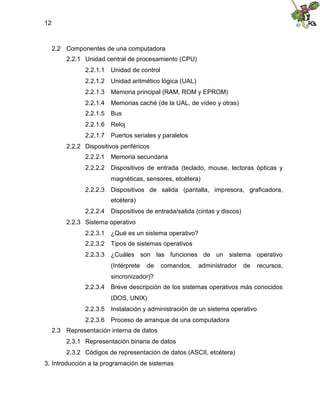 12
2.2 Componentes de una computadora
2.2.1 Unidad central de procesamiento (CPU)
2.2.1.1 Unidad de control
2.2.1.2 Unidad aritmético lógica (UAL)
2.2.1.3 Memoria principal (RAM, ROM y EPROM)
2.2.1.4 Memorias caché (de la UAL, de vídeo y otras)
2.2.1.5 Bus
2.2.1.6 Reloj
2.2.1.7 Puertos seriales y paralelos
2.2.2 Dispositivos periféricos
2.2.2.1 Memoria secundaria
2.2.2.2 Dispositivos de entrada (teclado, mouse, lectoras ópticas y
magnéticas, sensores, etcétera)
2.2.2.3 Dispositivos de salida (pantalla, impresora, graficadora,
etcétera)
2.2.2.4 Dispositivos de entrada/salida (cintas y discos)
2.2.3 Sistema operativo
2.2.3.1 ¿Qué es un sistema operativo?
2.2.3.2 Tipos de sistemas operativos
2.2.3.3 ¿Cuáles son las funciones de un sistema operativo
(Intérprete de comandos, administrador de recursos,
sincronizador)?
2.2.3.4 Breve descripción de los sistemas operativos más conocidos
(DOS, UNIX)
2.2.3.5 Instalación y administración de un sistema operativo
2.2.3.6 Proceso de arranque de una computadora
2.3 Representación interna de datos
2.3.1 Representación binaria de datos
2.3.2 Códigos de representación de datos (ASCII, etcétera)
3. Introducción a la programación de sistemas
 