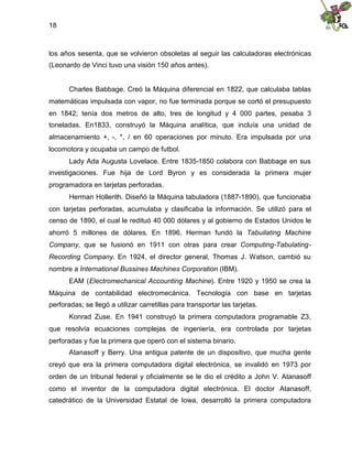 18
los años sesenta, que se volvieron obsoletas al seguir las calculadoras electrónicas
(Leonardo de Vinci tuvo una visión 150 años antes).
Charles Babbage. Creó la Máquina diferencial en 1822, que calculaba tablas
matemáticas impulsada con vapor, no fue terminada porque se cortó el presupuesto
en 1842; tenía dos metros de alto, tres de longitud y 4 000 partes, pesaba 3
toneladas. En1833, construyó la Máquina analítica, que incluía una unidad de
almacenamiento +, -, *, / en 60 operaciones por minuto. Era impulsada por una
locomotora y ocupaba un campo de futbol.
Lady Ada Augusta Lovelace. Entre 1835-1850 colabora con Babbage en sus
investigaciones. Fue hija de Lord Byron y es considerada la primera mujer
programadora en tarjetas perforadas.
Herman Hollerith. Diseñó la Máquina tabuladora (1887-1890), que funcionaba
con tarjetas perforadas, acumulaba y clasificaba la información. Se utilizó para el
censo de 1890, el cual le redituó 40 000 dólares y al gobierno de Estados Unidos le
ahorró 5 millones de dólares. En 1896, Herman fundó la Tabuilating Machine
Company, que se fusionó en 1911 con otras para crear Computing-Tabulating-
Recording Company. En 1924, el director general, Thomas J. Watson, cambió su
nombre a International Bussines Machines Corporation (IBM).
EAM (Electromechanical Accounting Machine). Entre 1920 y 1950 se crea la
Máquina de contabilidad electromecánica. Tecnología con base en tarjetas
perforadas; se llegó a utilizar carretillas para transportar las tarjetas.
Konrad Zuse. En 1941 construyó la primera computadora programable Z3,
que resolvía ecuaciones complejas de ingeniería, era controlada por tarjetas
perforadas y fue la primera que operó con el sistema binario.
Atanasoff y Berry. Una antigua patente de un dispositivo, que mucha gente
creyó que era la primera computadora digital electrónica, se invalidó en 1973 por
orden de un tribunal federal y oficialmente se le dio el crédito a John V. Atanasoff
como el inventor de la computadora digital electrónica. El doctor Atanasoff,
catedrático de la Universidad Estatal de Iowa, desarrolló la primera computadora
 