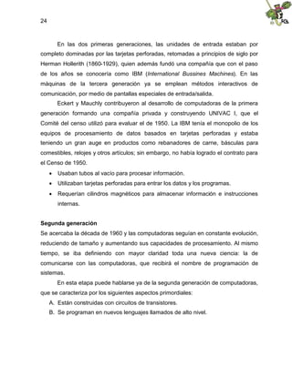 24
En las dos primeras generaciones, las unidades de entrada estaban por
completo dominadas por las tarjetas perforadas, retomadas a principios de siglo por
Herman Hollerith (1860-1929), quien además fundó una compañía que con el paso
de los años se conocería como IBM (International Bussines Machines). En las
máquinas de la tercera generación ya se emplean métodos interactivos de
comunicación, por medio de pantallas especiales de entrada/salida.
Eckert y Mauchly contribuyeron al desarrollo de computadoras de la primera
generación formando una compañía privada y construyendo UNIVAC I, que el
Comité del censo utilizó para evaluar el de 1950. La IBM tenía el monopolio de los
equipos de procesamiento de datos basados en tarjetas perforadas y estaba
teniendo un gran auge en productos como rebanadores de carne, básculas para
comestibles, relojes y otros artículos; sin embargo, no había logrado el contrato para
el Censo de 1950.
 Usaban tubos al vacío para procesar información.
 Utilizaban tarjetas perforadas para entrar los datos y los programas.
 Requerían cilindros magnéticos para almacenar información e instrucciones
internas.
Segunda generación
Se acercaba la década de 1960 y las computadoras seguían en constante evolución,
reduciendo de tamaño y aumentando sus capacidades de procesamiento. Al mismo
tiempo, se iba definiendo con mayor claridad toda una nueva ciencia: la de
comunicarse con las computadoras, que recibirá el nombre de programación de
sistemas.
En esta etapa puede hablarse ya de la segunda generación de computadoras,
que se caracteriza por los siguientes aspectos primordiales:
A. Están construidas con circuitos de transistores.
B. Se programan en nuevos lenguajes llamados de alto nivel.
 